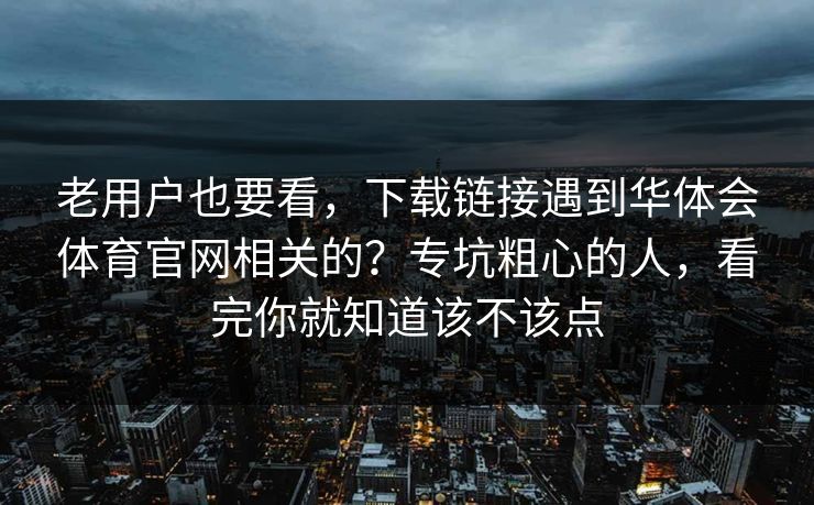 老用户也要看，下载链接遇到华体会体育官网相关的？专坑粗心的人，看完你就知道该不该点