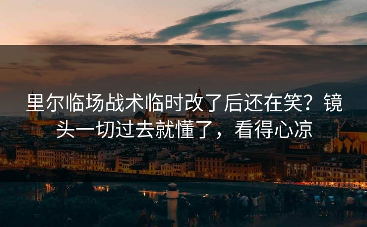 里尔临场战术临时改了后还在笑？镜头一切过去就懂了，看得心凉