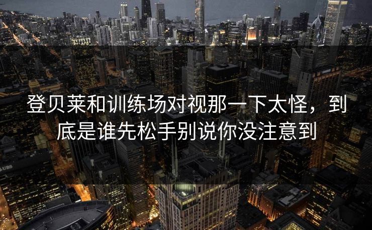 登贝莱和训练场对视那一下太怪，到底是谁先松手别说你没注意到
