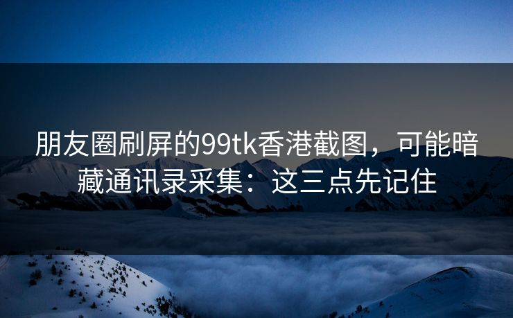 朋友圈刷屏的99tk香港截图，可能暗藏通讯录采集：这三点先记住