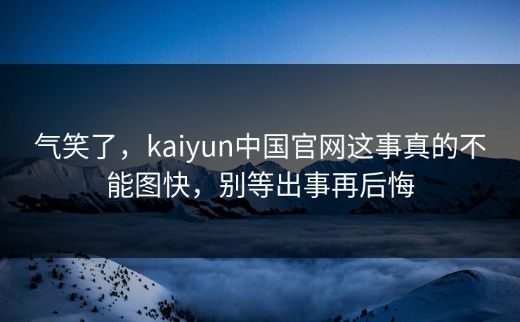气笑了，kaiyun中国官网这事真的不能图快，别等出事再后悔