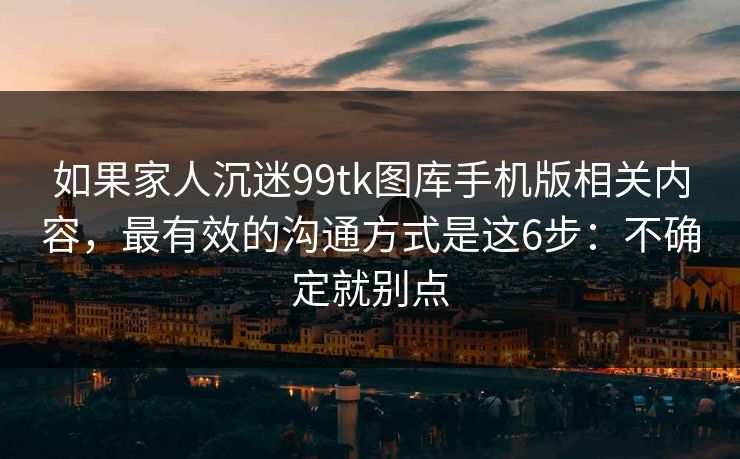 如果家人沉迷99tk图库手机版相关内容，最有效的沟通方式是这6步：不确定就别点