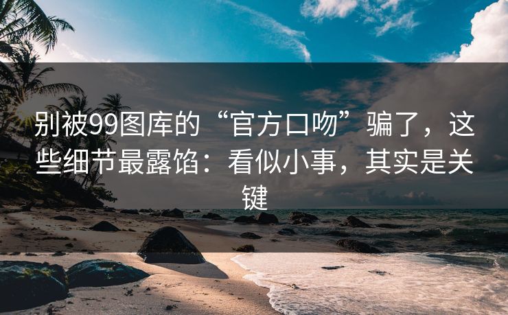 别被99图库的“官方口吻”骗了，这些细节最露馅：看似小事，其实是关键