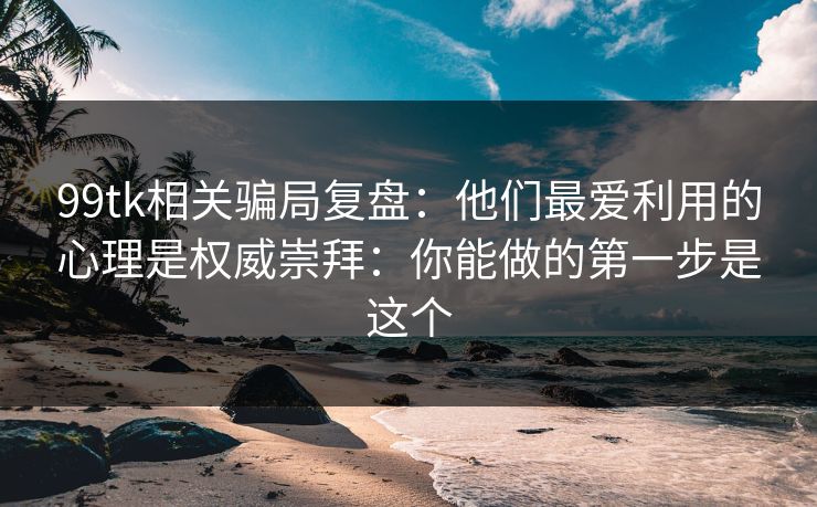 99tk相关骗局复盘：他们最爱利用的心理是权威崇拜：你能做的第一步是这个