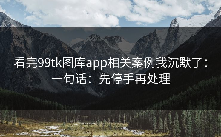 看完99tk图库app相关案例我沉默了：一句话：先停手再处理