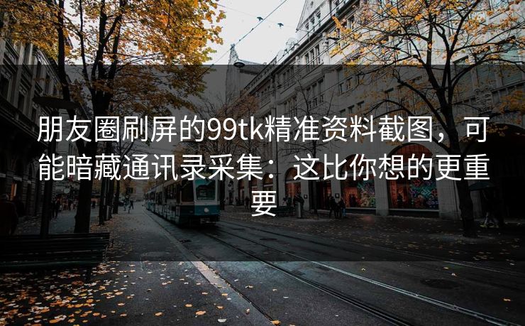 朋友圈刷屏的99tk精准资料截图，可能暗藏通讯录采集：这比你想的更重要