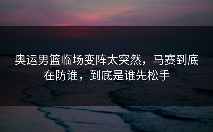 奥运男篮临场变阵太突然，马赛到底在防谁，到底是谁先松手