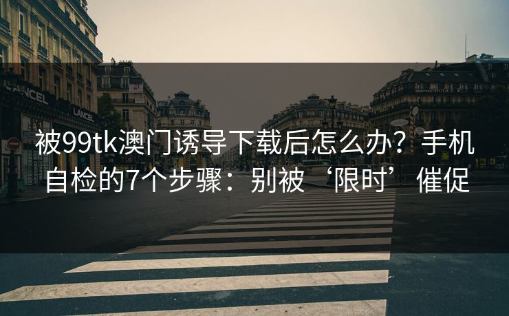 被99tk澳门诱导下载后怎么办？手机自检的7个步骤：别被‘限时’催促