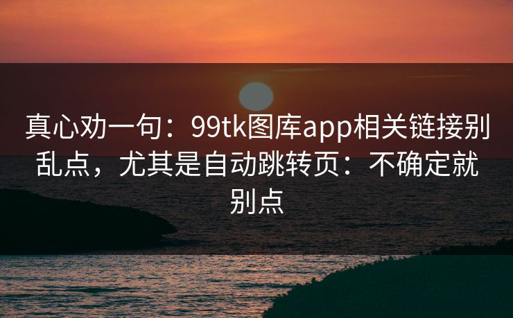 真心劝一句：99tk图库app相关链接别乱点，尤其是自动跳转页：不确定就别点